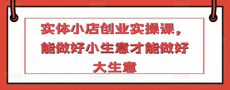 实体小店创业实操课，能做好小生意才能做好大生意-小艾项目网