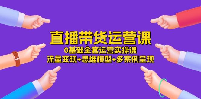 直播带货运营课，0基础全套运营实操课 流量变现+思维模型+多案例呈现-34节-小艾项目网