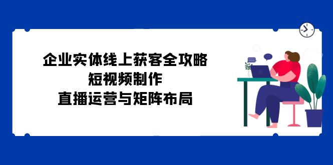 企业实体线上获客全攻略：短视频制作、直播运营与矩阵布局-小艾项目网
