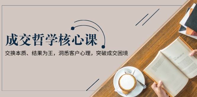 成交哲学课，交换本质、结果为王，洞悉客户心理，突破成交困境-小艾项目网