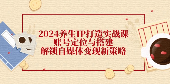 2024养生IP打造实战课：账号定位与搭建，解锁自媒体变现新策略-小艾项目网