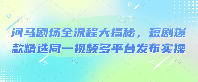 河马剧场全流程大揭秘，短剧爆款精选同一视频多平台发布实操-小艾项目网
