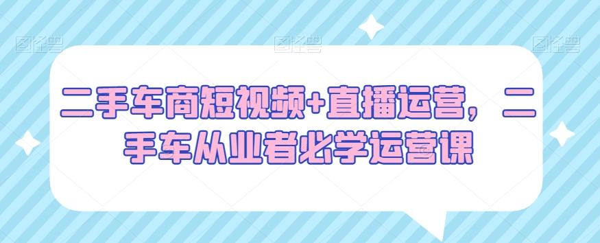 二手车商短视频+直播运营,二手车从业者必学运营课