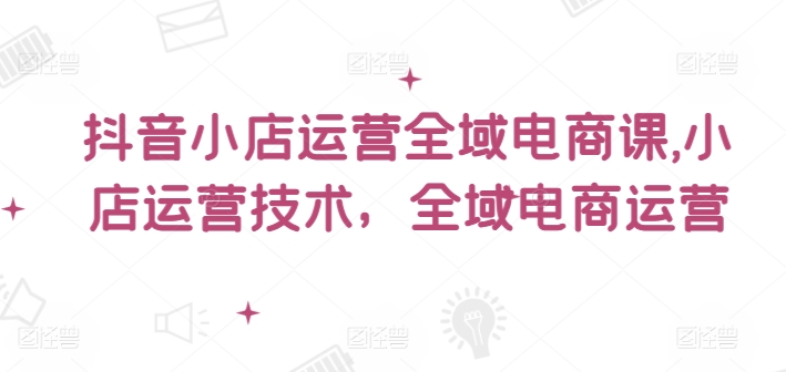 抖音小店运营全域电商课，​小店运营技术，全域电商运营-小艾项目网