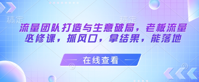 流量团队打造与生意破局，老板流量必修课，抓风口，拿结果，能落地-小艾项目网