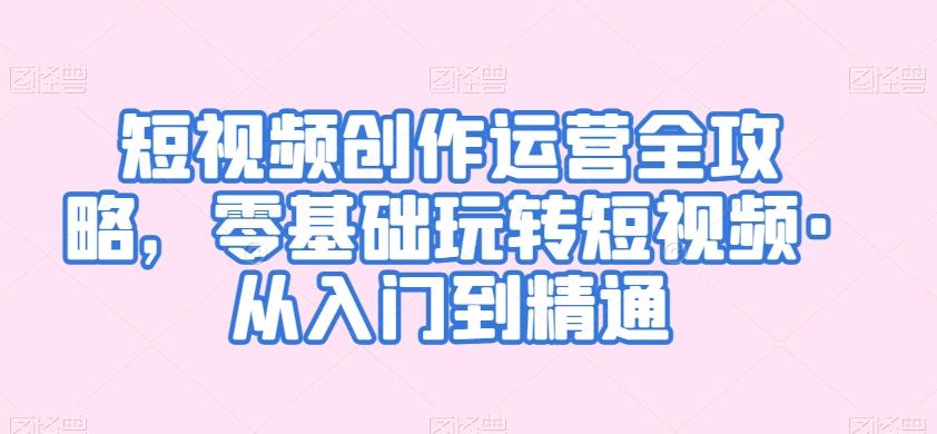 短视频创作运营全攻略，零基础玩转短视频·从入门到精通-小艾项目网