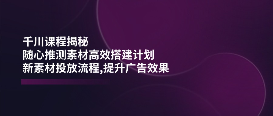 千川课程揭秘：随心推测素材高效搭建计划,新素材投放流程,提升广告效果-小艾项目网