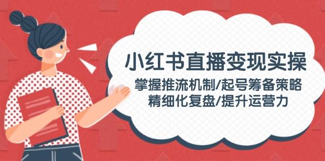 小红书直播变现实操:掌握推流机制/起号筹备策略/精细化复盘/提升运营力-小艾项目网