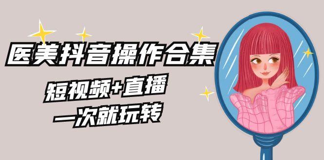 美业全干货·生美·医美抖音操作合集，短视频+直播，一次就玩转-小艾项目网