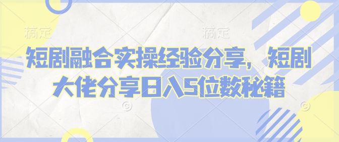 短剧融合实操经验分享，短剧大佬分享日入5位数秘籍-小艾项目网