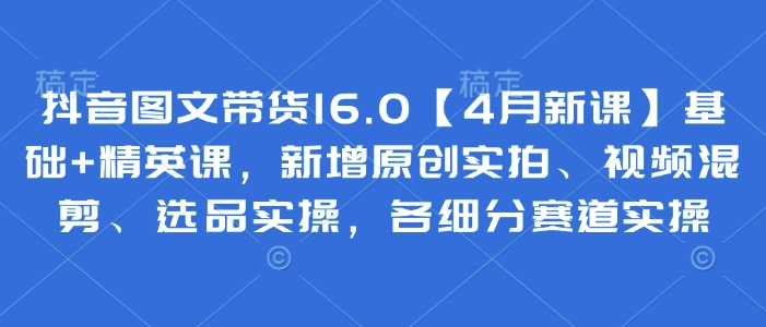 抖音图文带货16.0【4月新课】基础+精英课，新增原创实拍、视频混剪、选品实操，各细分赛道实操-小艾项目网