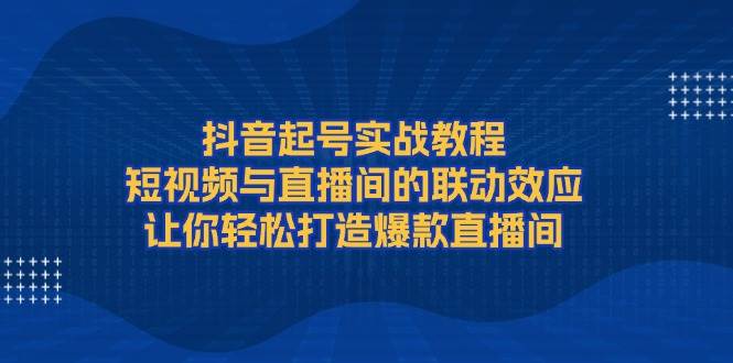 抖音起号实战教程,短视频与直播间的联动效应,让你轻松打造爆款直播间-小艾项目网