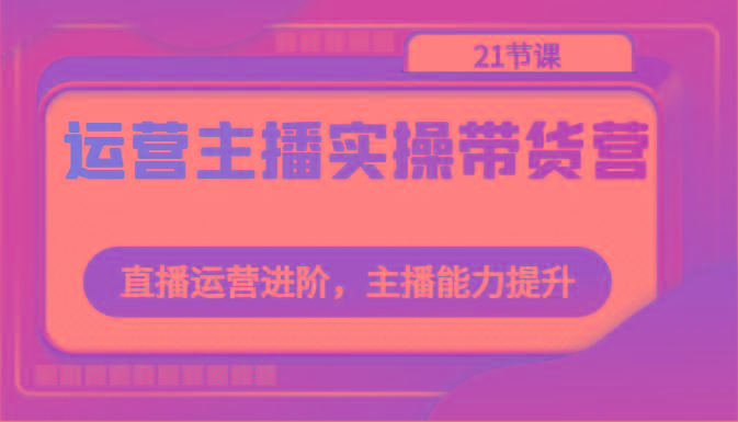 运营主播实操带货营：直播运营进阶，主播能力提升(21节课)-小艾项目网