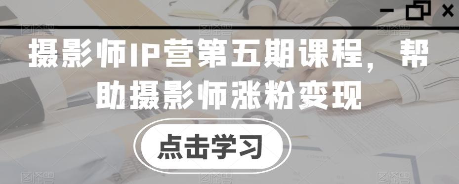 摄影师IP营第五期课程，帮助摄影师涨粉变现-小艾项目网
