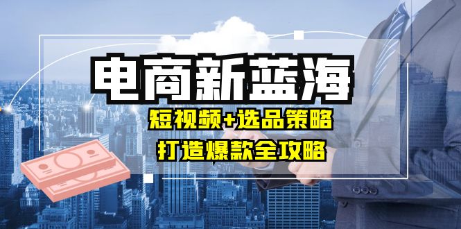 商家必看电商新蓝海：短视频+选品策略，打造爆款全攻略，月入10w+-小艾项目网