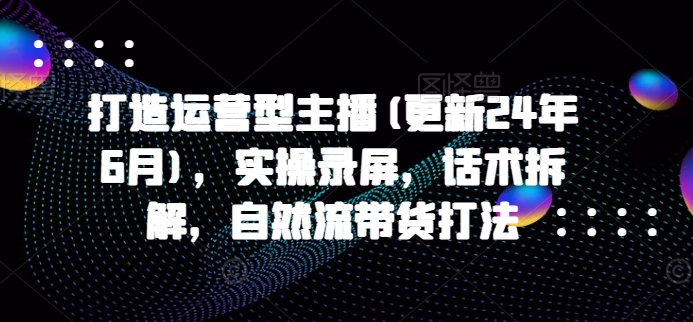 打造运营型主播(更新25年2月)，实操录屏，话术拆解，自然流带货打法-小艾项目网
