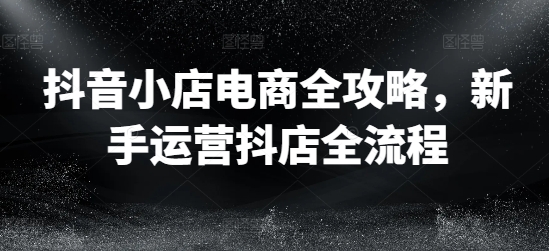 抖音小店电商全攻略，新手运营抖店全流程-小艾项目网
