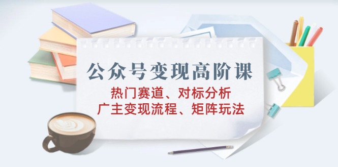 公众号变现高阶课：热门赛道、对标分析、广告主变现流程、矩阵玩法-小艾项目网