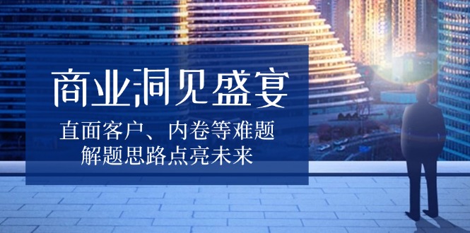 商业洞见盛宴，直面客户、内卷等难题，解题思路点亮未来-小艾项目网