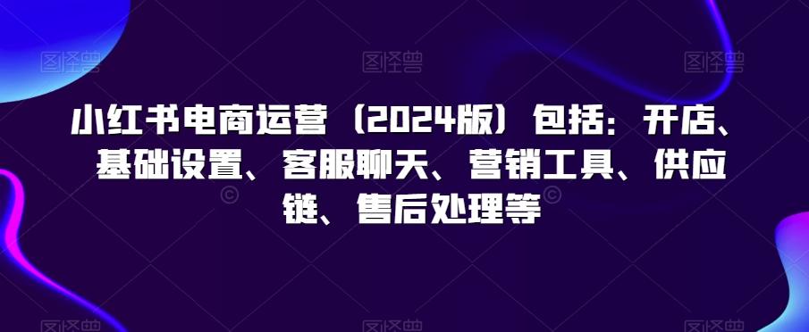 小红书电商运营(2024版)包括：开店、基础设置、客服聊天、营销工具、供应链、售后处理等-小艾项目网