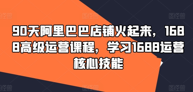 90天阿里巴巴店铺火起来，1688高级运营课程，学习1688运营核心技能-小艾项目网