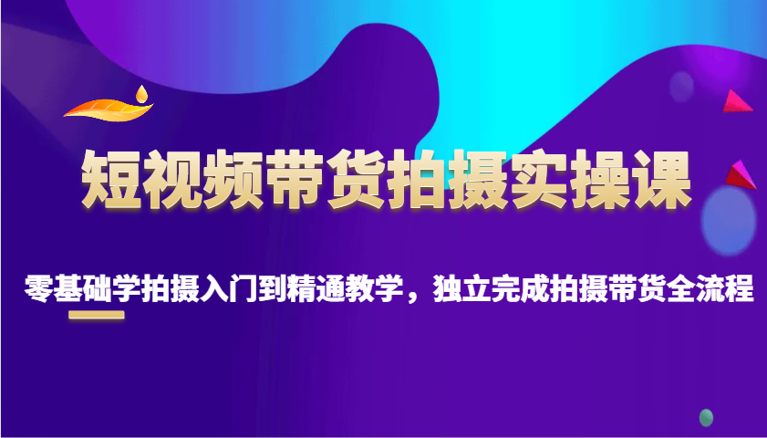 短视频带货拍摄实操课，零基础学拍摄入门到精通教学，独立完成拍摄带货全流程-小艾项目网