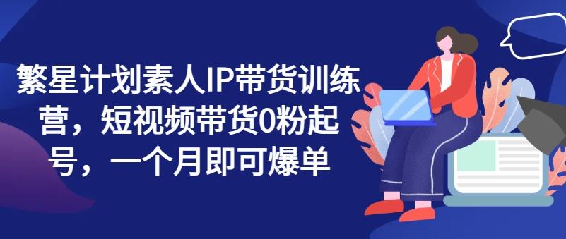 繁星计划素人IP带货训练营，短视频带货0粉起号，一个月即可爆单-小艾项目网
